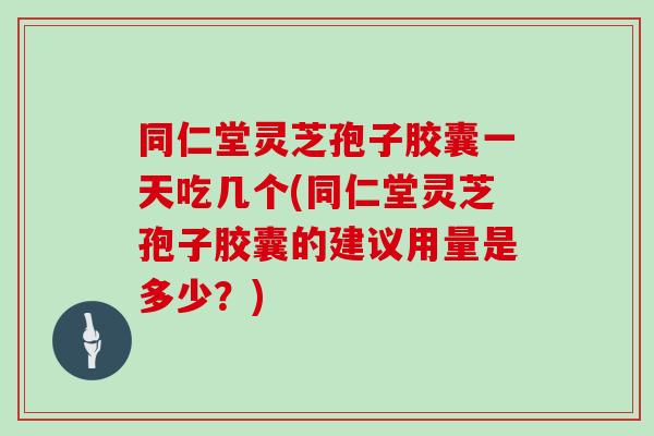 同仁堂灵芝孢子胶囊一天吃几个(同仁堂灵芝孢子胶囊的建议用量是多少?)