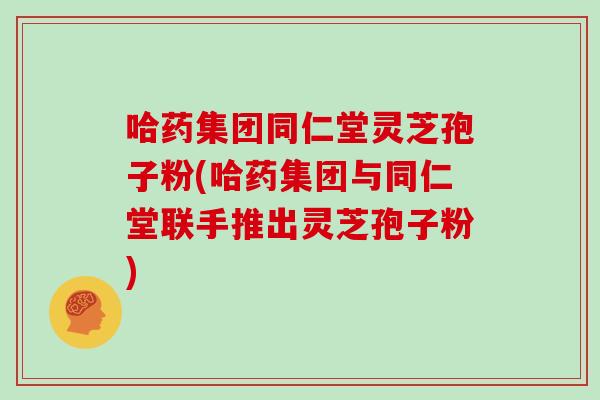 哈药集团同仁堂灵芝孢子粉(哈药集团与同仁堂联手推出灵芝孢子粉)
