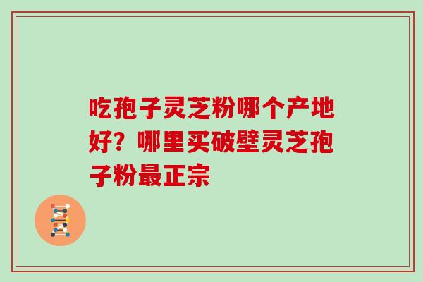 吃孢子灵芝粉哪个产地好？哪里买破壁灵芝孢子粉最正宗