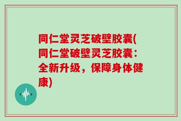 同仁堂灵芝破壁胶囊(同仁堂破壁灵芝胶囊:全新升级,保障身体健康)