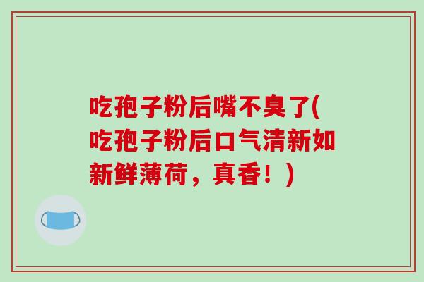 吃孢子粉后嘴不臭了(吃孢子粉后口气清新如新鲜薄荷,真香!)