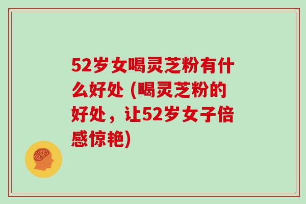 52岁女喝灵芝粉有什么好处 (喝灵芝粉的好处,让52岁女子倍感惊艳)