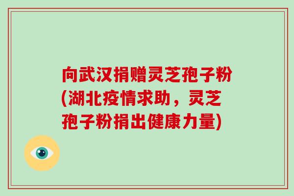 向武汉捐赠灵芝孢子粉(湖北疫情求助，灵芝孢子粉捐出健康力量)