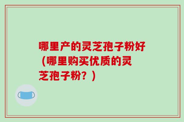 哪里产的灵芝孢子粉好 (哪里购买优质的灵芝孢子粉？)