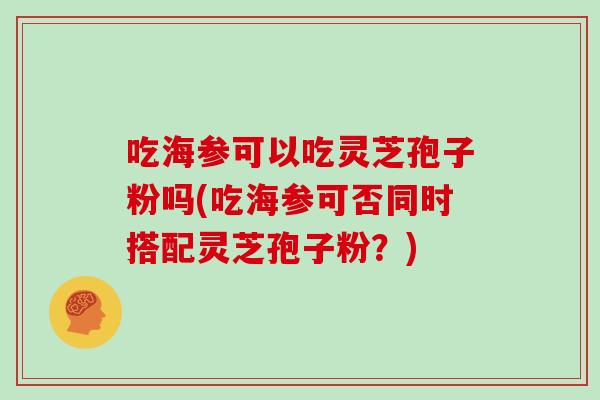吃海参可以吃灵芝孢子粉吗(吃海参可否同时搭配灵芝孢子粉?)