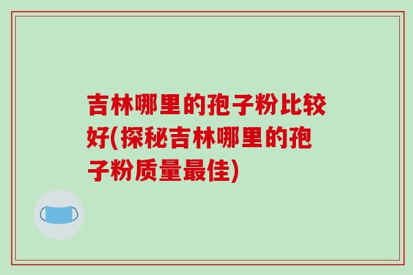 吉林哪里的孢子粉比较好(探秘吉林哪里的孢子粉质量最佳)