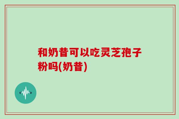 和奶昔可以吃灵芝孢子粉吗(奶昔)