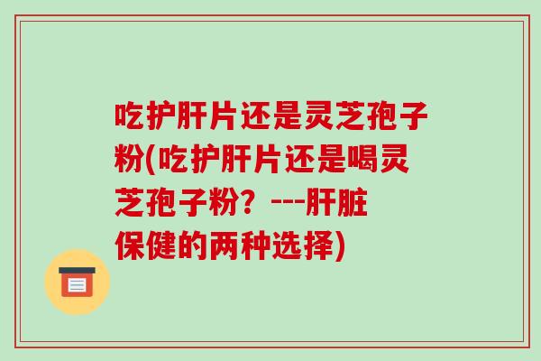 吃护肝片还是灵芝孢子粉(吃护肝片还是喝灵芝孢子粉？---肝脏保健的两种选择)