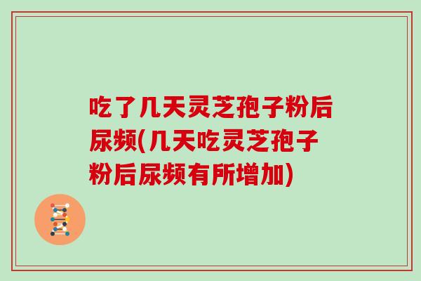 吃了几天灵芝孢子粉后尿频(几天吃灵芝孢子粉后尿频有所增加)