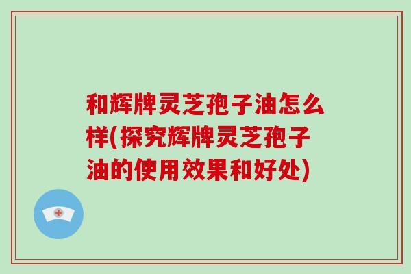 和辉牌灵芝孢子油怎么样(探究辉牌灵芝孢子油的使用效果和好处)