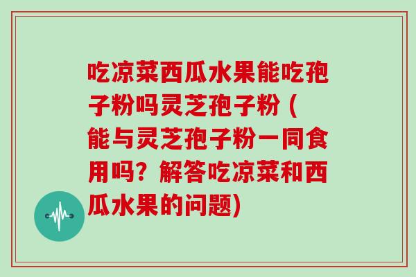 吃凉菜西瓜水果能吃孢子粉吗灵芝孢子粉 (能与灵芝孢子粉一同食用吗？解答吃凉菜和西瓜水果的问题)