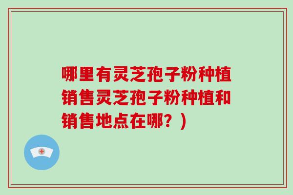 哪里有灵芝孢子粉种植销售灵芝孢子粉种植和销售地点在哪？)