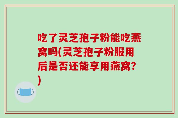 吃了灵芝孢子粉能吃燕窝吗(灵芝孢子粉服用后是否还能享用燕窝?)