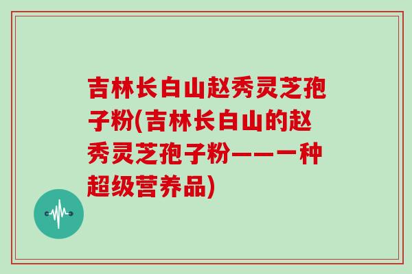 吉林长白山赵秀灵芝孢子粉(吉林长白山的赵秀灵芝孢子粉——一种超级营养品)