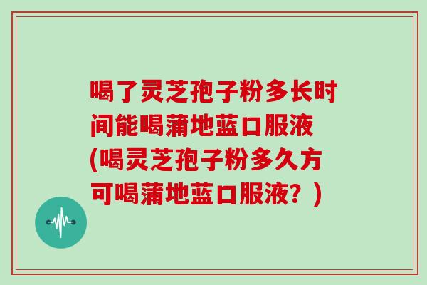 喝了灵芝孢子粉多长时间能喝蒲地蓝口服液 (喝灵芝孢子粉多久方可喝蒲地蓝口服液?)