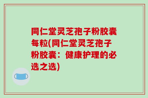 同仁堂灵芝孢子粉胶囊每粒(同仁堂灵芝孢子粉胶囊:健康护理的必选之选)