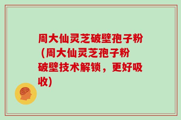 周大仙灵芝破壁孢子粉 (周大仙灵芝孢子粉破壁技术解锁，更好吸收)