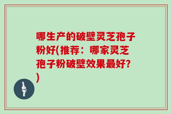 哪生产的破壁灵芝孢子粉好(推荐:哪家灵芝孢子粉破壁效果最好?)