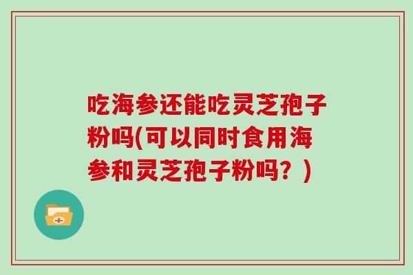 吃海参还能吃灵芝孢子粉吗(可以同时食用海参和灵芝孢子粉吗?)