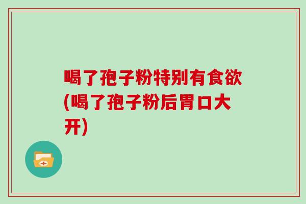 喝了孢子粉特别有食欲(喝了孢子粉后胃口大开)
