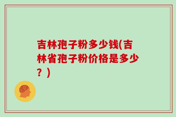 吉林孢子粉多少钱(吉林省孢子粉价格是多少？)