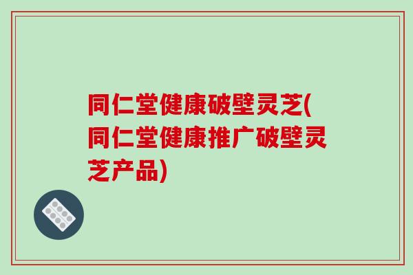 同仁堂健康破壁灵芝(同仁堂健康推广破壁灵芝产品)