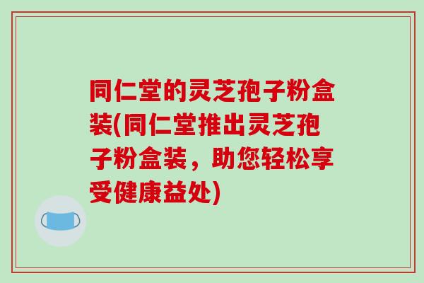 同仁堂的灵芝孢子粉盒装(同仁堂推出灵芝孢子粉盒装,助您轻松享受健康益处)