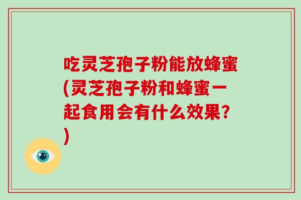吃灵芝孢子粉能放蜂蜜(灵芝孢子粉和蜂蜜一起食用会有什么效果？)