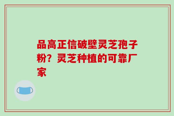 品高正信破壁灵芝孢子粉?灵芝种植的可靠厂家