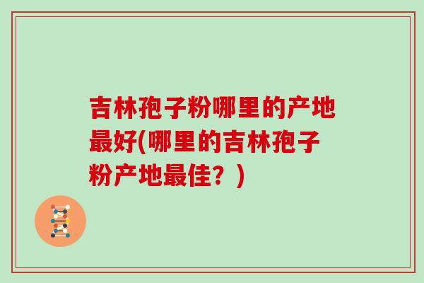 吉林孢子粉哪里的产地最好(哪里的吉林孢子粉产地最佳?)