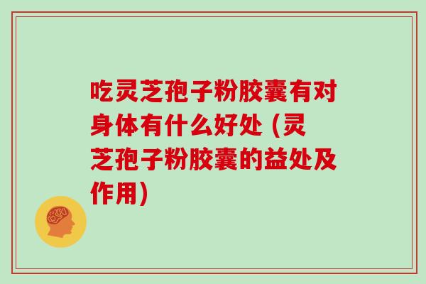 吃灵芝孢子粉胶囊有对身体有什么好处 (灵芝孢子粉胶囊的益处及作用)