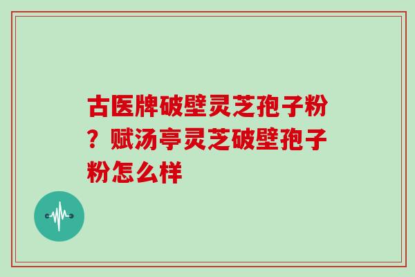 古医牌破壁灵芝孢子粉？赋汤亭灵芝破壁孢子粉怎么样