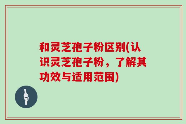 和灵芝孢子粉区别(认识灵芝孢子粉，了解其功效与适用范围)