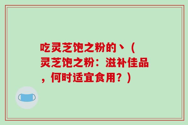 吃灵芝饱之粉的丶 (灵芝饱之粉:滋补佳品,何时适宜食用?)