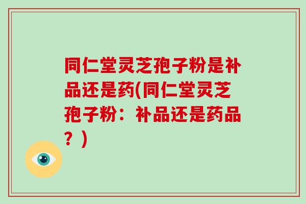 同仁堂灵芝孢子粉是补品还是药(同仁堂灵芝孢子粉：补品还是药品？)
