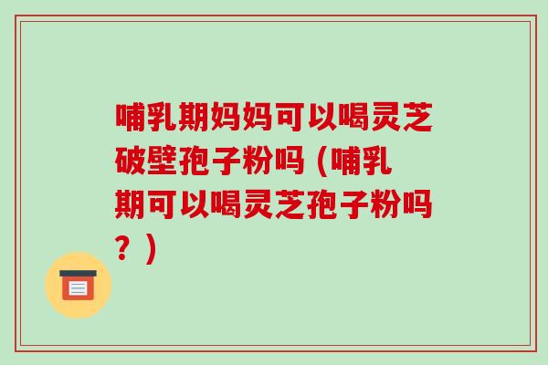 哺乳期妈妈可以喝灵芝破壁孢子粉吗 (哺乳期可以喝灵芝孢子粉吗?)
