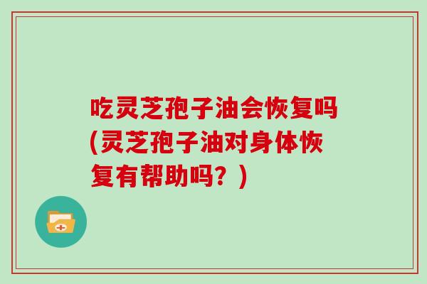 吃灵芝孢子油会恢复吗(灵芝孢子油对身体恢复有帮助吗？)