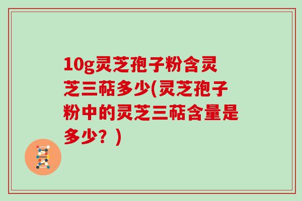 10g灵芝孢子粉含灵芝三萜多少(灵芝孢子粉中的灵芝三萜含量是多少?)