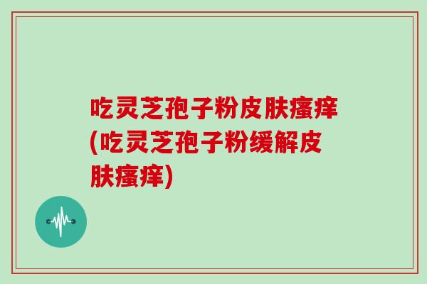吃灵芝孢子粉皮肤瘙痒(吃灵芝孢子粉缓解皮肤瘙痒)