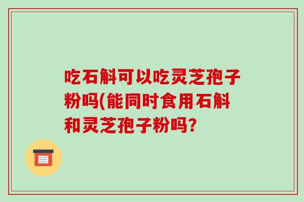 吃石斛可以吃灵芝孢子粉吗(能同时食用石斛和灵芝孢子粉吗？