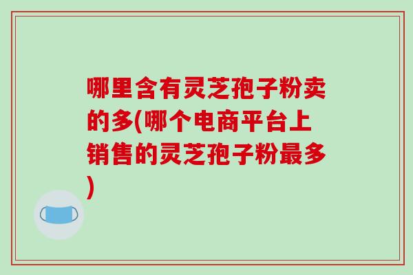 哪里含有灵芝孢子粉卖的多(哪个电商平台上销售的灵芝孢子粉最多)