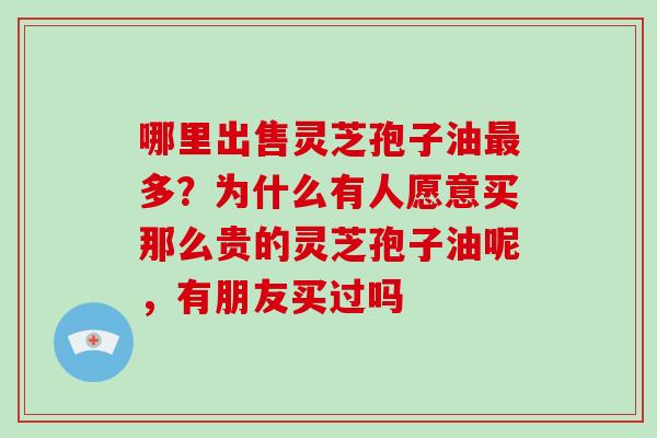 哪里出售灵芝孢子油最多?为什么有人愿意买那么贵的灵芝孢子油呢,有朋友买过吗