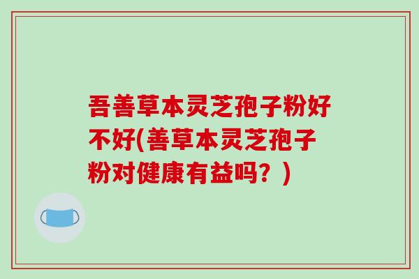 吾善草本灵芝孢子粉好不好(善草本灵芝孢子粉对健康有益吗?)