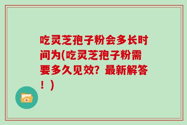 吃灵芝孢子粉会多长时间为(吃灵芝孢子粉需要多久见效?最新解答!)