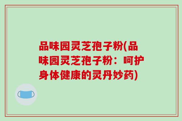 品味园灵芝孢子粉(品味园灵芝孢子粉：呵护身体健康的灵丹妙药)