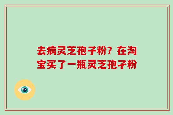 去病灵芝孢子粉？在淘宝买了一瓶灵芝孢孑粉