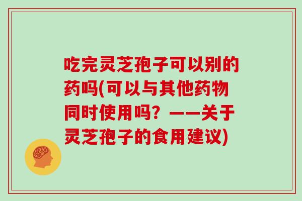 吃完灵芝孢子可以别的药吗(可以与其他药物同时使用吗？——关于灵芝孢子的食用建议)