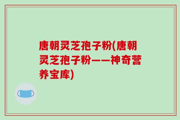 唐朝灵芝孢子粉(唐朝灵芝孢子粉——神奇营养宝库)