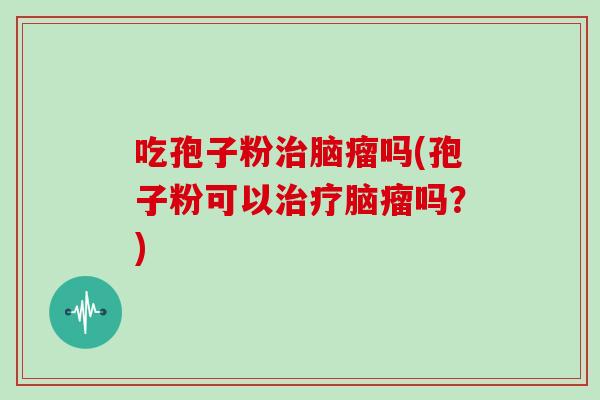 吃孢子粉治脑瘤吗(孢子粉可以治疗脑瘤吗?)