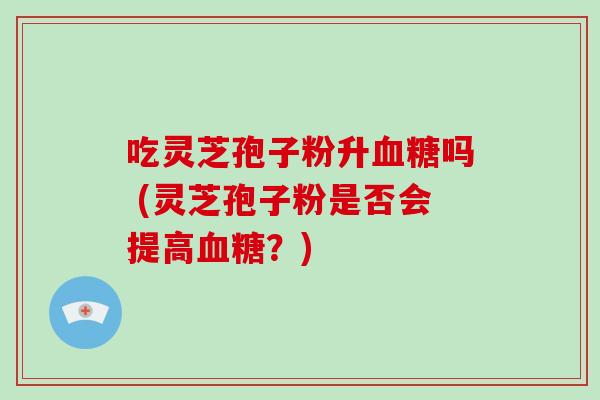 吃灵芝孢子粉升血糖吗 (灵芝孢子粉是否会提高血糖?)